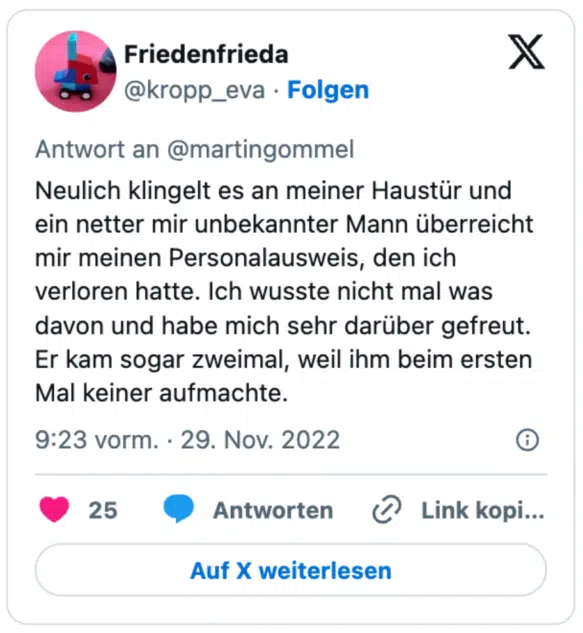 Neulich klingelt es an meiner Haustür und ein netter mir unbekannter Mann überreicht mir meinen Personalausweis, den ich verloren hatte. Ich wusste nicht mal was davon und habe mich sehr darüber gefreut. Er kam sogar zweimal, weil ihm beim ersten Mal keiner aufmachte.