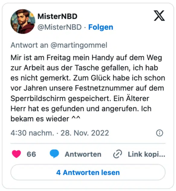 Mir ist am Freitag mein Handy auf dem Weg zur Arbeit aus der Tasche gefallen, ich hab es nicht gemerkt. Zum Glück habe ich schon vor Jahren unsere Festnetznummer auf dem Sperrbildschirm gespeichert. Ein Älterer Herr hat es gefunden und angerufen. Ich bekam es wieder ^^