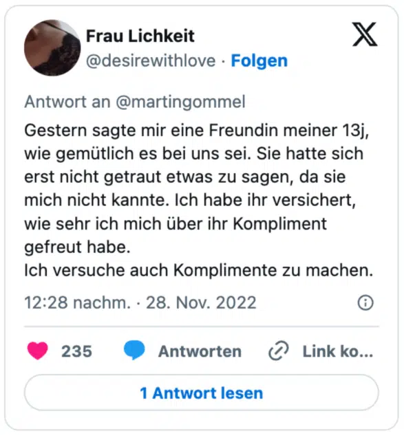 Gestern sagte mir eine Freundin meiner 13j, wie gemütlich es bei uns sei. Sie hatte sich erst nicht getraut etwas zu sagen, da sie mich nicht kannte. Ich habe ihr versichert, wie sehr ich mich über ihr Kompliment gefreut habe. 
Ich versuche auch Komplimente zu machen.