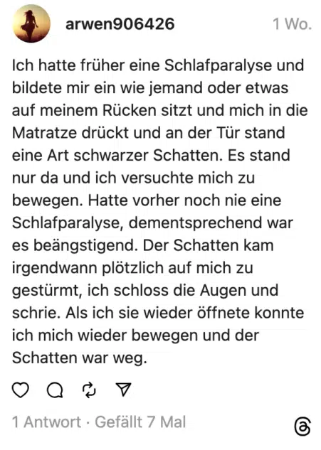 ch hatte früher eine Schlafparalyse und bildete mir ein wie jemand oder etwas auf meinem Rücken sitzt und mich in die Matratze drückt und an der Tür stand eine Art schwarzer Schatten. Es stand nur da und ich versuchte mich zu bewegen. Hatte vorher noch nie eine Schlafparalyse, dementsprechend war es beängstigend. Der Schatten kam irgendwann plötzlich auf mich zu gestürmt, ich schloss die Augen und schrie. Als ich sie wieder öffnete konnte ich mich wieder bewegen und der Schatten war weg.