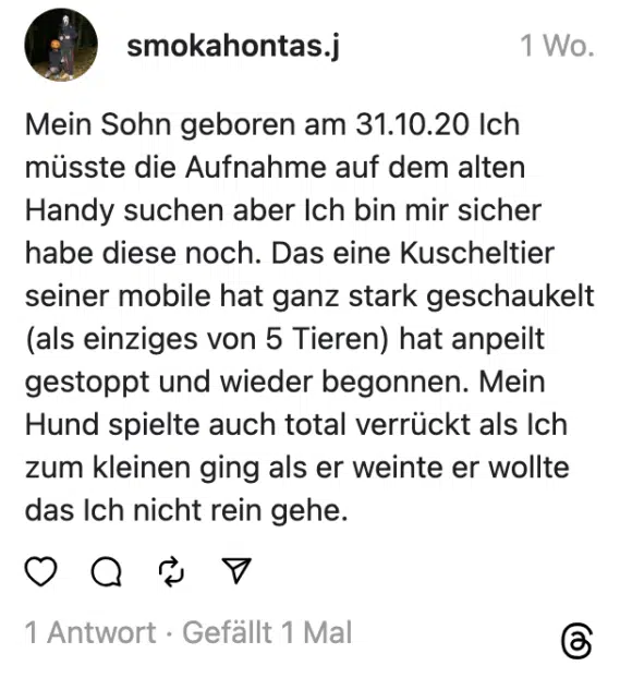 Mein Sohn geboren am 31.10.20 Ich müsste die Aufnahme auf dem alten Handy suchen aber Ich bin mir sicher habe diese noch. Das eine Kuscheltier seiner mobile hat ganz stark geschaukelt (als einziges von 5 Tieren) hat anpeilt gestoppt und wieder begonnen. Mein Hund spielte auch total verrückt als Ich zum kleinen ging als er weinte er wollte das Ich nicht rein gehe.
