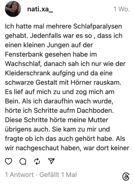 Ich hatte mal mehrere Schlafparalysen gehabt. Jedenfalls war es so , dass ich einen kleinen Jungen auf der Fensterbank gesehen habe im Wachschlaf, danach sah ich nur wie der Kleiderschrank aufging und da eine schwarze Gestalt mit Hörner rauskam. Es lief auf mich zu und zog mich am Bein. Als ich daraufhin wach wurde, hörte ich Schritte aufm Dachboden. Diese Schritte hörte meine Mutter übrigens auch. Sie kam zu mir und fragte ob ich das auch gehört habe. Als wir nachgeschaut haben, war dort keiner