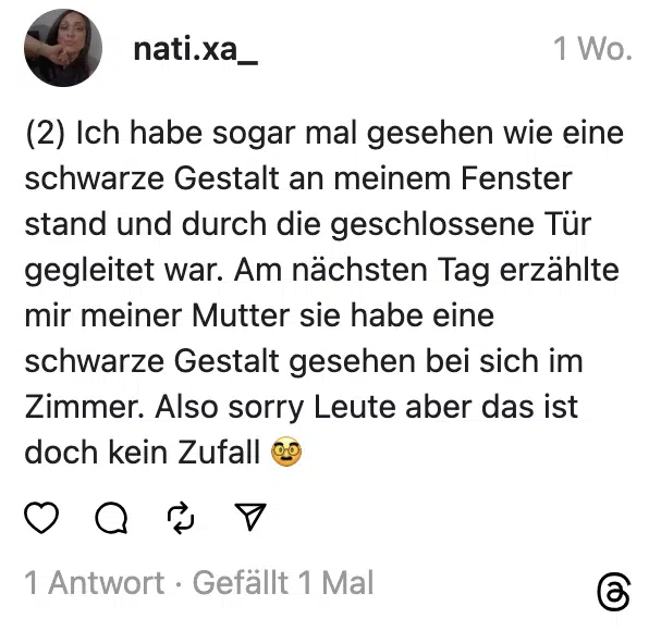 (2) Ich habe sogar mal gesehen wie eine schwarze Gestalt an meinem Fenster stand und durch die geschlossene Tür gegleitet war. Am nächsten Tag erzählte mir meiner Mutter sie habe eine schwarze Gestalt gesehen bei sich im Zimmer. Also sorry Leute aber das ist doch kein Zufall 🥸