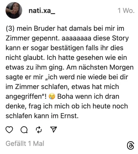 (3) mein Bruder hat damals bei mir im Zimmer gepennt. aaaaaaaa diese Story kann er sogar bestätigen falls ihr dies nicht glaubt. Ich hatte gesehen wie ein etwas zu ihm ging. Am nächsten Morgen sagte er mir „ich werd nie wiede bei dir im Zimmer schlafen, etwas hat mich angegriffen“! 😢 Boha wenn ich dran denke, frag ich mich ob ich heute noch schlafen kann im Ernst.
