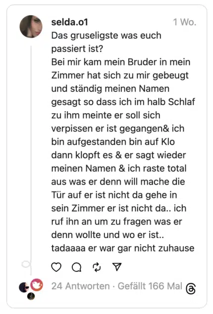 Das gruseligste was euch passiert ist?
Bei mir kam mein Bruder in mein Zimmer hat sich zu mir gebeugt und ständig meinen Namen gesagt so dass ich im halb Schlaf zu ihm meinte er soll sich verpissen er ist gegangen& ich bin aufgestanden bin auf Klo dann klopft es & er sagt wieder meinen Namen & ich raste total aus was er denn will mache die Tür auf er ist nicht da gehe in sein Zimmer er ist nicht da.. ich ruf ihn an um zu fragen was er denn wollte und wo er ist.. tadaaaa er war gar nicht zuhause