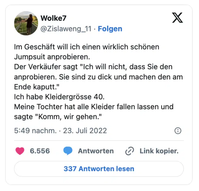 Im Geschäft will ich einen wirklich schönen Jumpsuit anprobieren.
Der Verkäufer sagt "Ich will nicht, dass Sie den anprobieren. Sie sind zu dick und machen den am Ende kaputt."
Ich habe Kleidergrösse 40.
Meine Tochter hat alle Kleider fallen lassen und sagte "Komm, wir gehen."