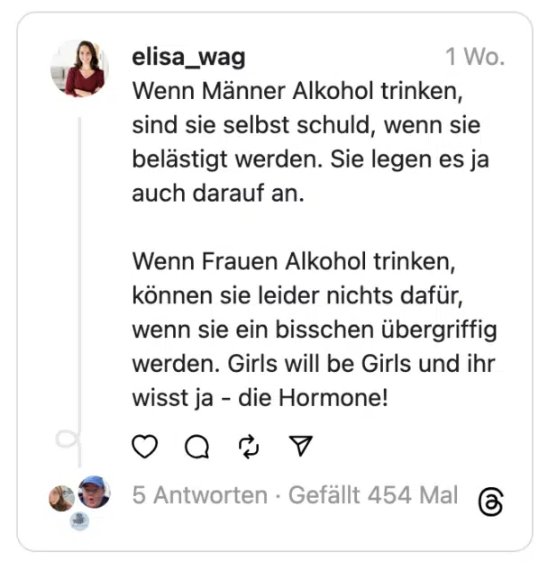 Wenn Männer Alkohol trinken, sind sie selbst schuld, wenn sie belästigt werden. Sie legen es ja auch darauf an.
Wenn Frauen Alkohol trinken, können sie leider nichts dafür, wenn sie ein bisschen übergriffig werden. Girls will be Girls und ihr wisst ja - die Hormone!
