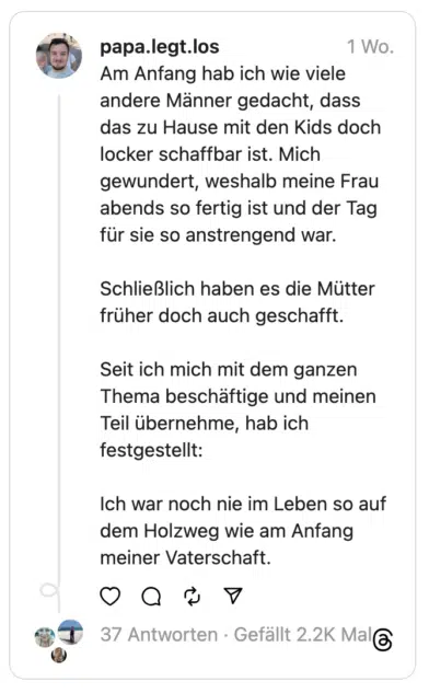 Am Anfang hab ich wie viele andere Männer gedacht, dass das zu Hause mit den Kids doch locker schaffbar ist. Mich gewundert, weshalb meine Frau abends so fertig ist und der Tag für sie so anstrengend war.
Schließlich haben es die Mütter früher doch auch geschafft.
Seit ich mich mit dem ganzen Thema beschäftige und meinen Teil übernehme, hab ich festgestellt:
Ich war noch nie im Leben so auf dem Holzweg wie am Anfang meiner Vaterschaft.
