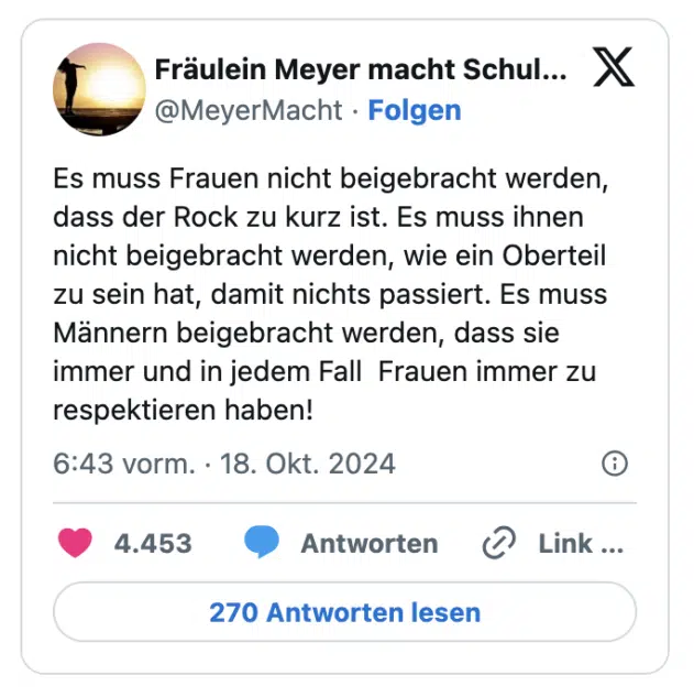 Es muss Frauen nicht beigebracht werden, dass der Rock zu kurz ist. Es muss ihnen nicht beigebracht werden, wie ein Oberteil zu sein hat, damit nichts passiert. Es muss Männern beigebracht werden, dass sie immer und in jedem Fall  Frauen immer zu respektieren haben!
