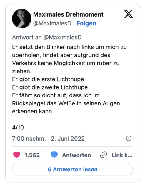 Er setzt den Blinker nach links um mich zu überholen, findet aber aufgrund des Verkehrs keine Möglichkeit um rüber zu ziehen. Er gibt die erste Lichthupe Er gibt die zweite Lichthupe Er fährt so dicht auf, dass ich im Rückspiegel das Weiße in seinen Augen erkennen kann 4/10