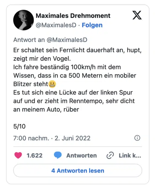 Er schaltet sein Fernlicht dauerhaft an, hupt, zeigt mir den Vogel. Ich fahre beständig 100km/h mit dem Wissen, dass in ca 500 Metern ein mobiler Blitzer steht i Es tut sich eine Lücke auf der linken Spur auf und er zieht im Renntempo, sehr dicht an meinem Auto, rüber 5/10