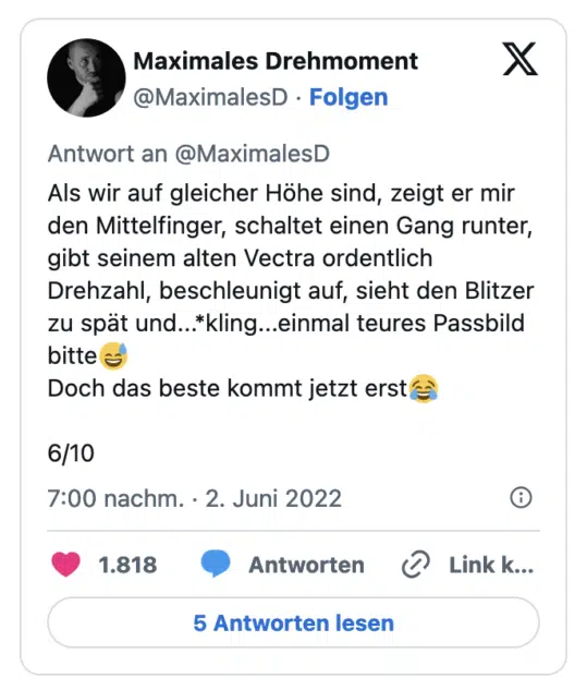 Als wir auf gleicher Höhe sind, zeigt er mir den Mittelfinger, schaltet einen Gang runter, gibt seinem alten Vectra ordentlich Drehzahl, beschleunigt auf, sieht den Blitzer zu spät und...*kling...einmal teures Passbild bitte Doch das beste kommt jetzt erste 6/10