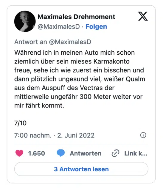 Wahrend ich in meinen Auto mich schon ziemlich über sein mieses Karmakonto freue, sehe ich wie zuerst ein bisschen und dann plötzlich ungesund viel, weißer Qualm aus dem Auspuff des Vectras der mittlerweile ungefähr 300 Meter weiter vor mir fährt kommt. 7/10