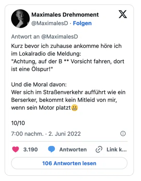 Kurz bevor ich zuhause ankomme höre ich im Lokalradio die Meldung: "Achtung, auf der B ** Vorsicht fahren, dort ist eine Ölspur!" Und die Moral davon: Wer sich im Straßenverkehr aufführt wie ein Berserker, bekommt kein Mitleid von mir, wenn sein Motor platzt a 10/10