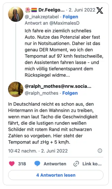 Ich fahre ein ziemlich schnelles Auto. Nutze das Potenzial aber fast nur in Notsituationen. Daher ist das genau DER Moment, wo ich den Tempomat auf 97 kmh festschweiße, den Assistenten fahren lasse - und mich vollig tiefenentspannt dem Rückspiegel widme... @ralph_mothes@nrw.socia... @ralph_mothes • Folgen In Deutschland reicht es schon aus, den Hintermann in den Wahnsinn zu treiben, wenn man laut Tacho die Geschwindigkeit fährt, die die lustigen runden weißen Schilder mit rotem Rand mit schwarzen Zahlen so vorgeben. Hier steht der Tempomat auf zHg + 5 km/h.