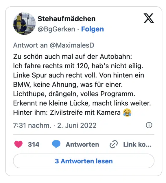 Zu schon auch mal auf der Autobahn: Ich fahre rechts mit 120, hab's nicht eilig. Linke Spur auch recht voll. Von hinten ein BMW, keine Ahnung, was für einer. Lichthupe, drängeln, volles Programm. Erkennt ne kleine Lücke, macht links weiter. Hinter ihm: Zivilstreife mit Kamera