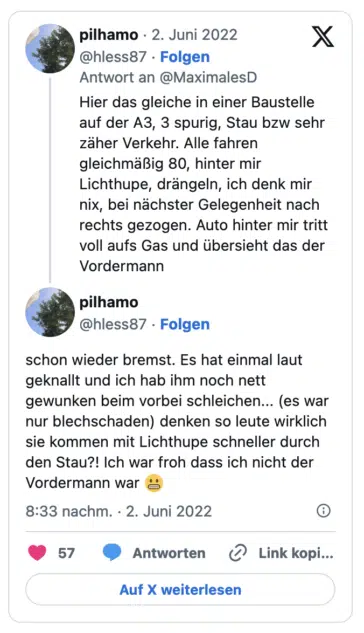 Hier das gleiche in einer Baustelle auf der A3, 3 spurig, Stau bzw sehr zäher Verkehr. Alle fahren gleichmäßig 80, hinter mir Lichthupe, drängeln, ich denk mir nix, bei nächster Gelegenheit nach rechts gezogen. Auto hinter mir tritt voll aufs Gas und übersieht das der Vordermann pilhamo @hless87 • Folgen X schon wieder bremst. Es hat einmal laut geknallt und ich hab ihm noch nett gewunken beim vorbei schleichen... (es war nur blechschaden) denken so leute wirklich sie kommen mit Lichthupe schneller durch den Stau?! Ich war froh dass ich nicht der Vordermann war 8:33 nachm. • 2. Juni 2022