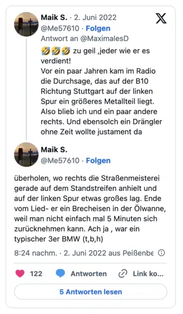zu geil jeder wie er es verdient! Vor ein paar Jahren kam im Radio die Durchsage, das auf der B10 Richtung Stuttgart auf der linken Spur ein größeres Metallteil liegt. Also blieb ich und ein paar andere rechts. Und ebensolch ein Drängler ohne Zeit wollte justament da Maik S. @Me57610 • Folgen uberholen, wo rechts die Straßenmeisterei gerade auf dem Standstreifen anhielt und auf der linken Spur etwas großes lag. Ende vom Lied- er ein Brecheisen in der Olwanne, weil man nicht einfach mal 5 Minuten sich zurücknehmen kann. Ach ja, war ein typischer 3er BMW
