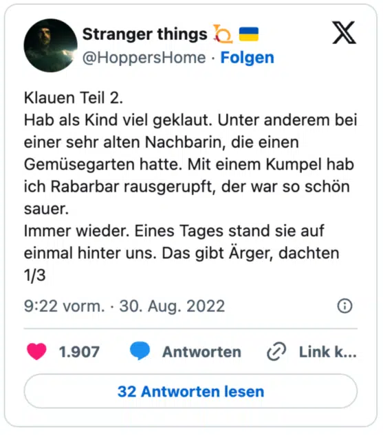 Klauen Teil 2.
Hab als Kind viel geklaut. Unter anderem bei einer sehr alten Nachbarin, die einen Gemüsegarten hatte. Mit einem Kumpel hab ich Rabarbar rausgerupft, der war so schön sauer. 
Immer wieder. Eines Tages stand sie auf einmal hinter uns. Das gibt Ärger, dachten
1/3
