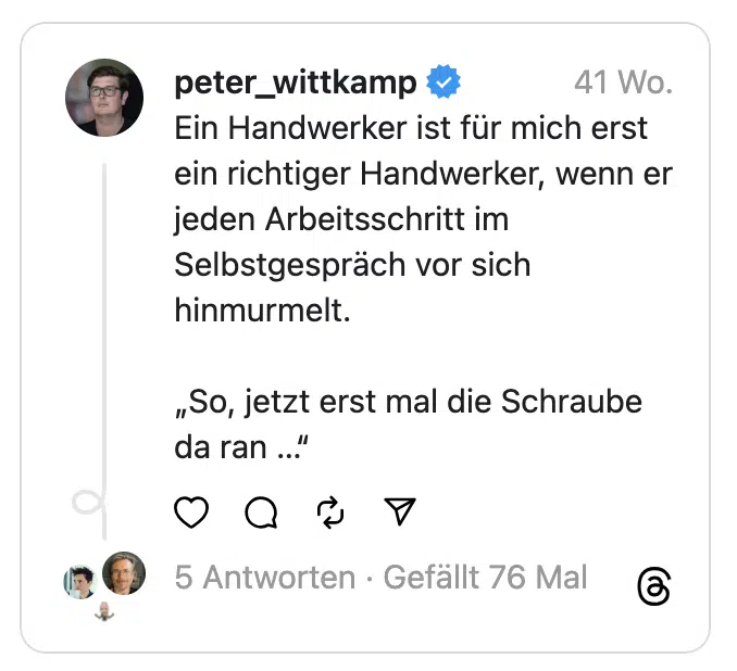 Ein Handwerker ist für mich erst ein richtiger Handwerker, wenn er jeden Arbeitsschritt im Selbstgespräch vor sich hinmurmelt.
„So, jetzt erst mal die Schraube da ran …“