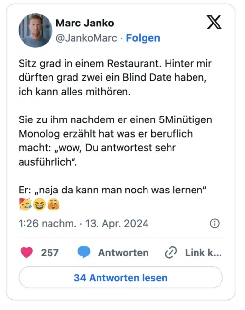 Sitz grad in einem Restaurant. Hinter mir dürften grad zwei ein Blind Date haben, ich kann alles mithören.

Sie zu ihm nachdem er einen 5Minütigen Monolog erzählt hat was er beruflich macht: „wow, Du antwortest sehr ausführlich“.

Er: „naja da kann man noch was lernen“ 🥳😆🫣