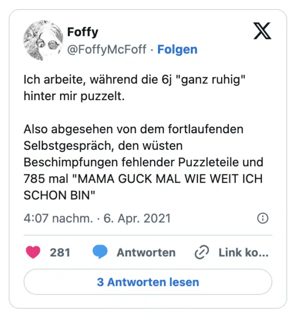 Ich arbeite, während die 6j "ganz ruhig" hinter mir puzzelt.

Also abgesehen von dem fortlaufenden Selbstgespräch, den wüsten Beschimpfungen fehlender Puzzleteile und 785 mal "MAMA GUCK MAL WIE WEIT ICH SCHON BIN"