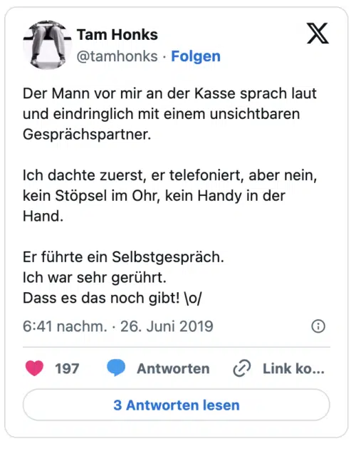 Der Mann vor mir an der Kasse sprach laut und eindringlich mit einem unsichtbaren Gesprächspartner.

Ich dachte zuerst, er telefoniert, aber nein, kein Stöpsel im Ohr, kein Handy in der Hand.

Er führte ein Selbstgespräch.
Ich war sehr gerührt.
Dass es das noch gibt! \o/