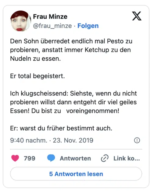 Den Sohn überredet endlich mal Pesto zu probieren, anstatt immer Ketchup zu den Nudeln zu essen.

Er total begeistert.

Ich klugscheissend: Siehste, wenn du nicht probieren willst dann entgeht dir viel geiles Essen! Du bist zu   voreingenommen!

Er: warst du früher bestimmt auch.