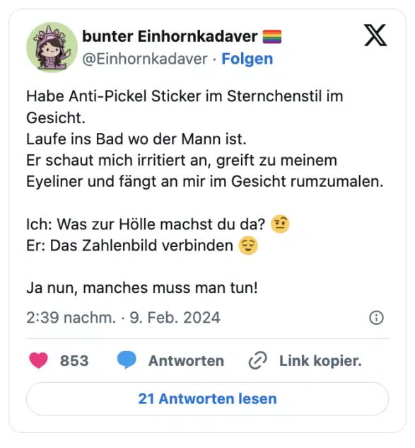 Habe Anti-Pickel Sticker im Sternchenstil im Gesicht.
Laufe ins Bad wo der Mann ist.
Er schaut mich irritiert an, greift zu meinem Eyeliner und fängt an mir im Gesicht rumzumalen. 

Ich: Was zur Hölle machst du da? 🤨
Er: Das Zahlenbild verbinden 😌

Ja nun, manches muss man tun!