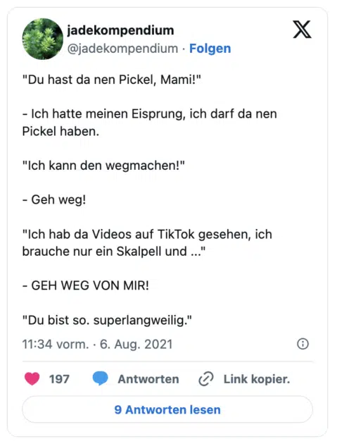 "Du hast da nen Pickel, Mami!"

- Ich hatte meinen Eisprung, ich darf da nen Pickel haben.

"Ich kann den wegmachen!"

- Geh weg!

"Ich hab da Videos auf TikTok gesehen, ich brauche nur ein Skalpell und ..."

- GEH WEG VON MIR!

"Du bist so. superlangweilig."