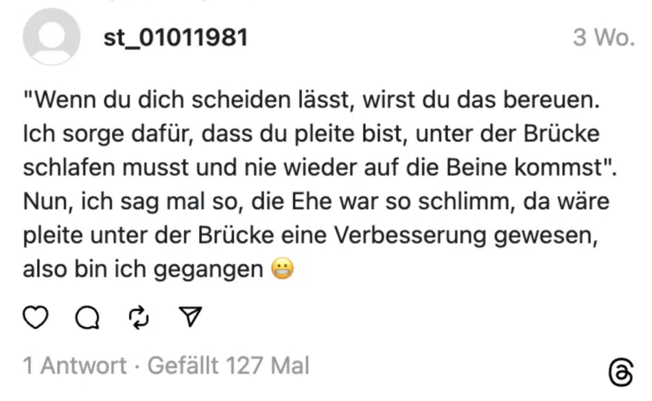 "Wenn du dich scheiden lässt, wirst du das bereuen. Ich sorge dafür, dass du pleite bist, unter der Brücke schlafen musst und nie wieder auf die Beine kommst". Nun, ich sag mal so, die Ehe war so schlimm, da wäre pleite unter der Brücke eine Verbesserung gewesen, also bin ich gegangen ®