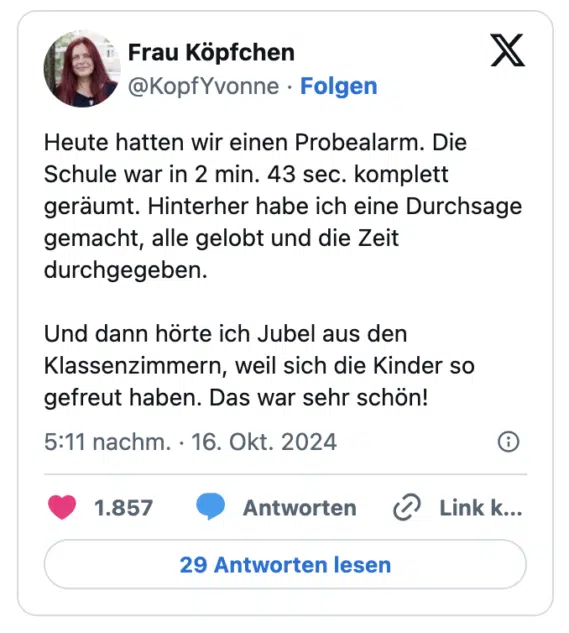 Heute hatten wir einen Probealarm. Die Schule war in 2 min. 43 sec. komplett geräumt. Hinterher habe ich eine Durchsage gemacht, alle gelobt und die Zeit durchgegeben.

Und dann hörte ich Jubel aus den Klassenzimmern, weil sich die Kinder so gefreut haben. Das war sehr schön!