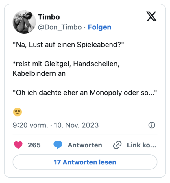 "Na, Lust auf einen Spieleabend?"

*reist mit Gleitgel, Handschellen, Kabelbindern an

"Oh ich dachte eher an Monopoly oder so..." 

😒