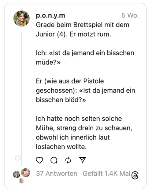 Grade beim Brettspiel mit dem Junior (4). Er motzt rum.
Ich: «Ist da jemand ein bisschen müde?»
Er (wie aus der Pistole geschossen): «Ist da jemand ein bisschen blöd?»
Ich hatte noch selten solche Mühe, streng drein zu schauen, obwohl ich innerlich laut loslachen wollte.
