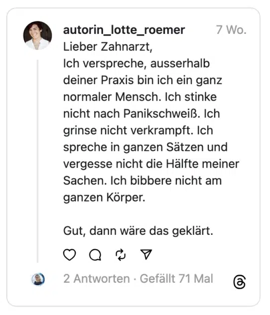 Lieber Zahnarzt,
Ich verspreche, ausserhalb deiner Praxis bin ich ein ganz normaler Mensch. Ich stinke nicht nach Panikschweiß. Ich grinse nicht verkrampft. Ich spreche in ganzen Sätzen und vergesse nicht die Hälfte meiner Sachen. Ich bibbere nicht am ganzen Körper.
Gut, dann wäre das geklärt.