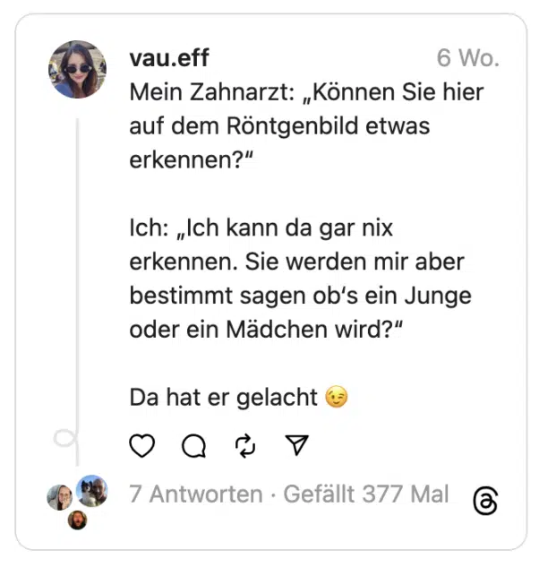 Mein Zahnarzt: „Können Sie hier auf dem Röntgenbild etwas erkennen?“
Ich: „Ich kann da gar nix erkennen. Sie werden mir aber bestimmt sagen ob‘s ein Junge oder ein Mädchen wird?“
Da hat er gelacht 😉