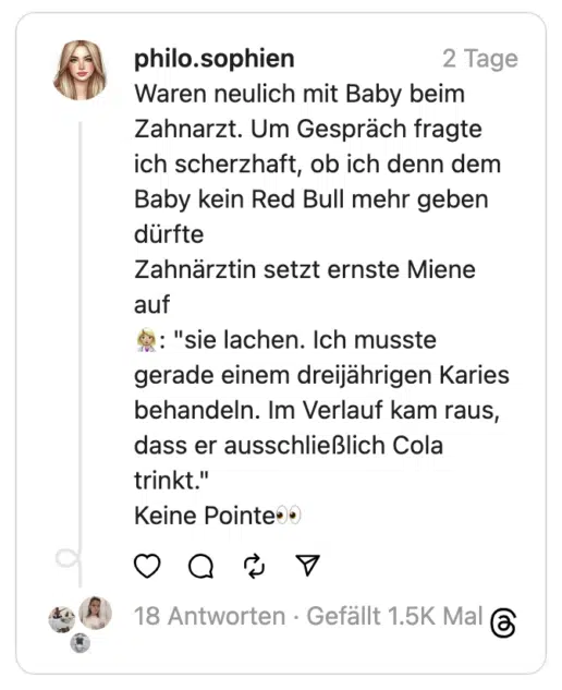 Waren neulich mit Baby beim Zahnarzt. Um Gespräch fragte ich scherzhaft, ob ich denn dem Baby kein Red Bull mehr geben dürfte
Zahnärztin setzt ernste Miene auf
👩🏼‍⚕️: "sie lachen. Ich musste gerade einem dreijährigen Karies behandeln. Im Verlauf kam raus, dass er ausschließlich Cola trinkt."
Keine Pointe👀