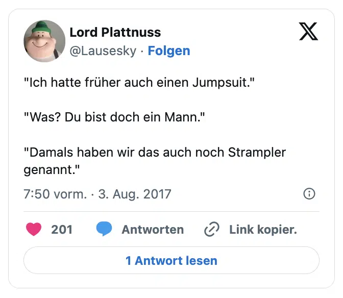 "Ich hatte früher auch einen Jumpsuit."

"Was? Du bist doch ein Mann."

"Damals haben wir das auch noch Strampler genannt."