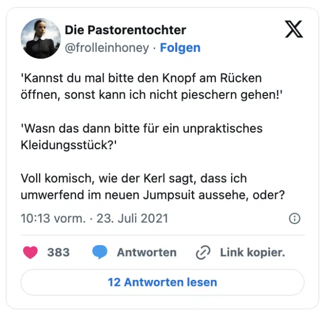 'Kannst du mal bitte den Knopf am Rücken öffnen, sonst kann ich nicht pieschern gehen!'

'Wasn das dann bitte für ein unpraktisches Kleidungsstück?'

Voll komisch, wie der Kerl sagt, dass ich umwerfend im neuen Jumpsuit aussehe, oder?