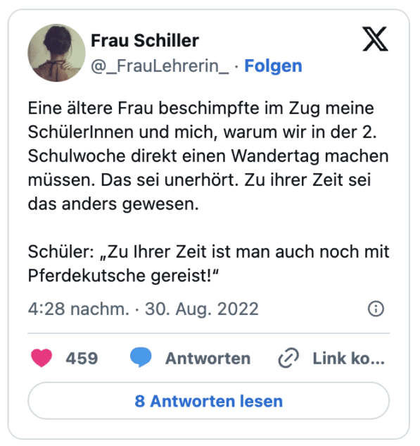 Eine ältere Frau beschimpfte im Zug meine SchülerInnen und mich, warum wir in der 2. Schulwoche direkt einen Wandertag machen müssen. Das sei unerhört. Zu ihrer Zeit sei das anders gewesen.
Schüler: „Zu Ihrer Zeit ist man auch noch mit Pferdekutsche gereist!“