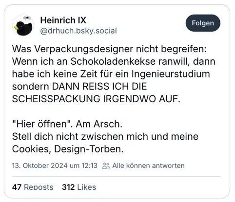 Was Verpackungsdesigner nicht begreifen:
Wenn ich an Schokoladenkekse ranwill, dann habe ich keine Zeit für ein Ingenieurstudium sondern DANN REISS ICH DIE SCHEISSPACKUNG IRGENDWO AUF.

"Hier öffnen". Am Arsch.
Stell dich nicht zwischen mich und meine Cookies, Design-Torben.