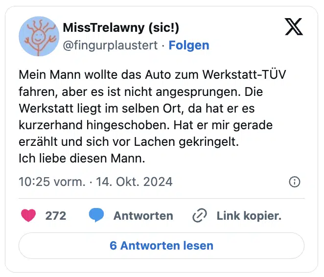 Mein Mann wollte das Auto zum Werkstatt-TÜV fahren, aber es ist nicht angesprungen. Die Werkstatt liegt im selben Ort, da hat er es kurzerhand hingeschoben. Hat er mir gerade erzählt und sich vor Lachen gekringelt.
Ich liebe diesen Mann.