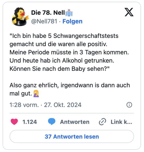 "Ich bin habe 5 Schwangerschaftstests gemacht und die waren alle positiv.
Meine Periode müsste in 3 Tagen kommen.
Und heute hab ich Alkohol getrunken. Können Sie nach dem Baby sehen?"
Also ganz ehrlich, irgendwann is dann auch mal gut.🤦‍♀️
— Die 78. Nell🏥 (@Nell781)
