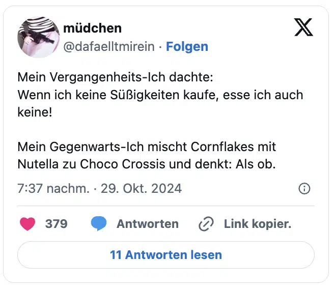 Mein Vergangenheits-Ich dachte:
Wenn ich keine Süßigkeiten kaufe, esse ich auch keine!

Mein Gegenwarts-Ich mischt Cornflakes mit Nutella zu Choco Crossis und denkt: Als ob.