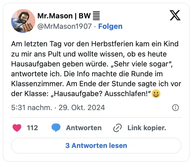 Am letzten Tag vor den Herbstferien kam ein Kind zu mir ans Pult und wollte wissen, ob es heute Hausaufgaben geben würde. „Sehr viele sogar“, antwortete ich. Die Info machte die Runde im Klassenzimmer. Am Ende der Stunde sagte ich vor der Klasse: „Hausaufgabe? Ausschlafen!“😀