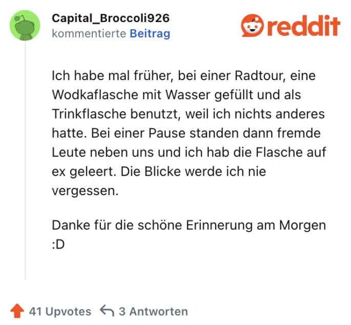 Ich habe mal früher, bei einer Radtour, eine Wodkaflasche mit Wasser gefüllt und als Trinkflasche benutzt, weil ich nichts anderes hatte. Bei einer Pause standen dann fremde Leute neben uns und ich hab die Flasche auf ex geleert. Die Blicke werde ich nie vergessen.

Danke für die schöne Erinnerung am Morgen :D