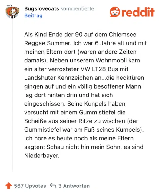 Als Kind Ende der 90 auf dem Chiemsee Reggae Summer. Ich war 6 Jahre alt und mit meinen Eltern dort (waren andere Zeiten damals). Neben unserem Wohnmobil kam ein alter verrosteter VW LT28 Bus mit Landshuter Kennzeichen an…die hecktüren gingen auf und ein völlig besoffener Mann lag dort hinten drin und hat sich eingeschissen. Seine Kunpels haben versucht mit einem Gummistiefel die Scheiße aus seiner Ritze zu wischen (der Gummistiefel war am Fuß seines Kumpels). Ich höre es heute noch als meine Eltern sagten: Schau nicht hin mein Sohn, es sind Niederbayer.