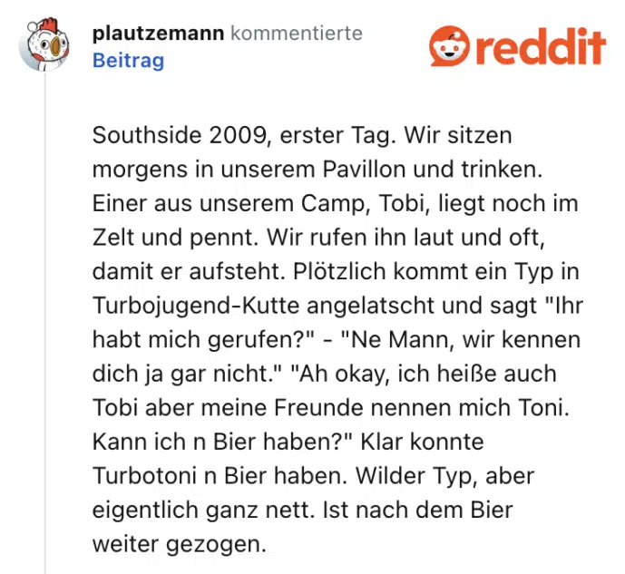 Southside 2009, erster Tag. Wir sitzen morgens in unserem Pavillon und trinken. Einer aus unserem Camp, Tobi, liegt noch im Zelt und pennt. Wir rufen ihn laut und oft, damit er aufsteht. Plötzlich kommt ein Typ in Turbojugend-Kutte angelatscht und sagt "Ihr habt mich gerufen?" - "Ne Mann, wir kennen dich ja gar nicht." "Ah okay, ich heiße auch Tobi aber meine Freunde nennen mich Toni. Kann ich n Bier haben?" Klar konnte Turbotoni n Bier haben. Wilder Typ, aber eigentlich ganz nett. Ist nach dem Bier weiter gezogen.
