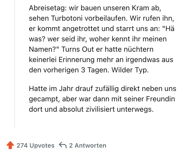 Abreisetag: wir bauen unseren Kram ab, sehen Turbotoni vorbeilaufen. Wir rufen ihn, er kommt angetrottet und starrt uns an: "Hä was? wer seid ihr, woher kennt ihr meinen Namen?" Turns Out er hatte nüchtern keinerlei Erinnerung mehr an irgendwas aus den vorherigen 3 Tagen. Wilder Typ.

Hatte im Jahr drauf zufällig direkt neben uns gecampt, aber war dann mit seiner Freundin dort und absolut zivilisiert unterwegs.
