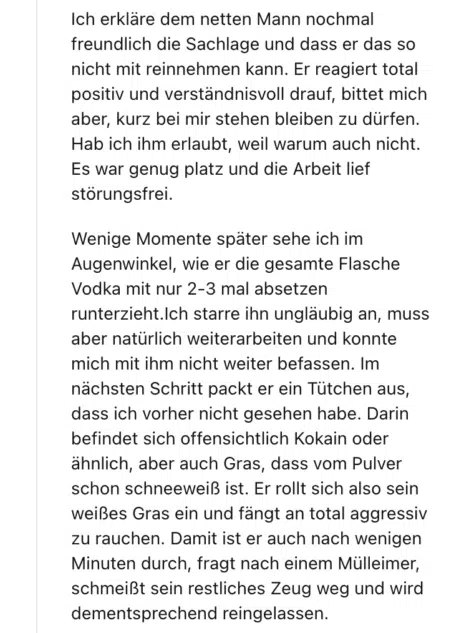 Ich erkläre dem netten Mann nochmal freundlich die Sachlage und dass er das so nicht mit reinnehmen kann. Er reagiert total positiv und verständnisvoll drauf, bittet mich aber, kurz bei mir stehen bleiben zu dürfen. Hab ich ihm erlaubt, weil warum auch nicht. Es war genug platz und die Arbeit lief störungsfrei.

Wenige Momente später sehe ich im Augenwinkel, wie er die gesamte Flasche Vodka mit nur 2-3 mal absetzen runterzieht.Ich starre ihn ungläubig an, muss aber natürlich weiterarbeiten und konnte mich mit ihm nicht weiter befassen. Im nächsten Schritt packt er ein Tütchen aus, dass ich vorher nicht gesehen habe. Darin befindet sich offensichtlich Kokain oder ähnlich, aber auch Gras, dass vom Pulver schon schneeweiß ist. Er rollt sich also sein weißes Gras ein und fängt an total aggressiv zu rauchen. Damit ist er auch nach wenigen Minuten durch, fragt nach einem Mülleimer, schmeißt sein restliches Zeug weg und wird dementsprechend reingelassen.